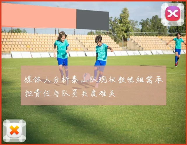 媒体人分析泰山队现状教练组需承担责任与队员共度难关