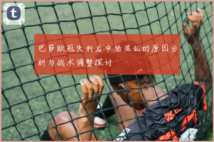 巴萨欧冠失利后中场混乱的原因分析与战术调整探讨