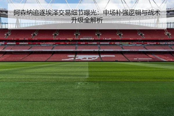 阿森纳追逐埃泽交易细节曝光：中场补强逻辑与战术升级全解析